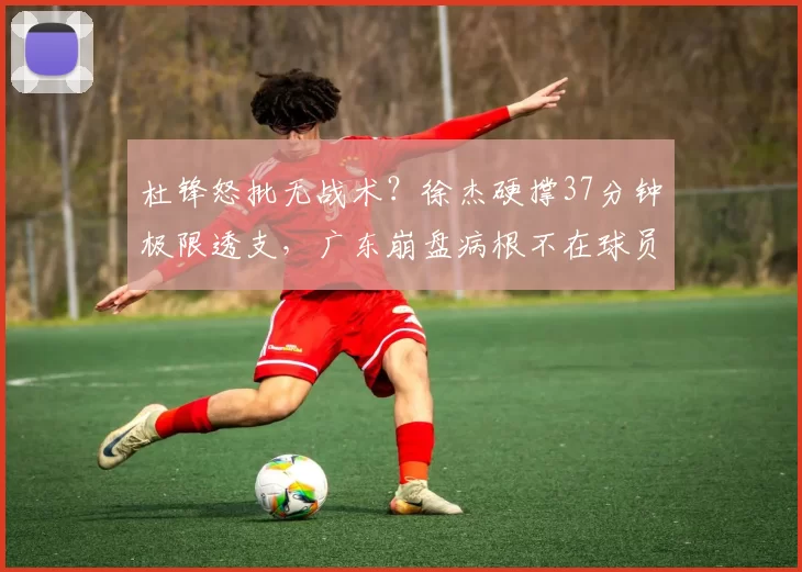 杜锋怒批无战术？徐杰硬撑37分钟极限透支，广东崩盘病根不在球员