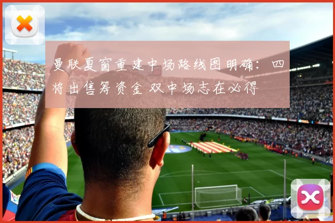 曼联夏窗重建中场路线图明确：四将出售筹资金 双中场志在必得