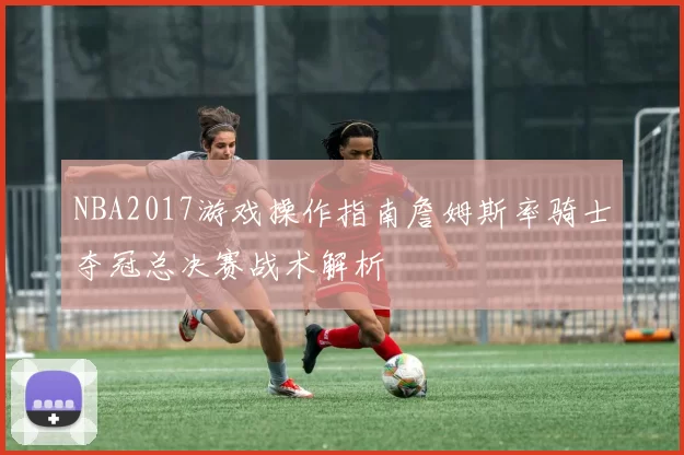 NBA2017游戏操作指南詹姆斯率骑士夺冠总决赛战术解析