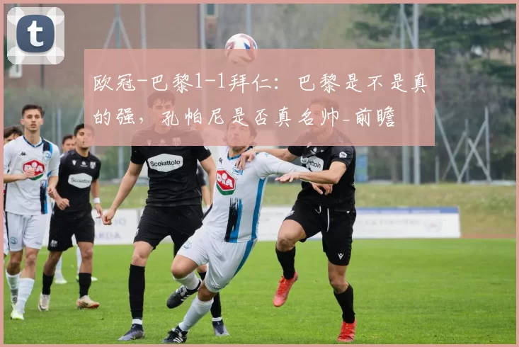 欧冠-巴黎1-1拜仁：巴黎是不是真的强，孔帕尼是否真名帅_前瞻