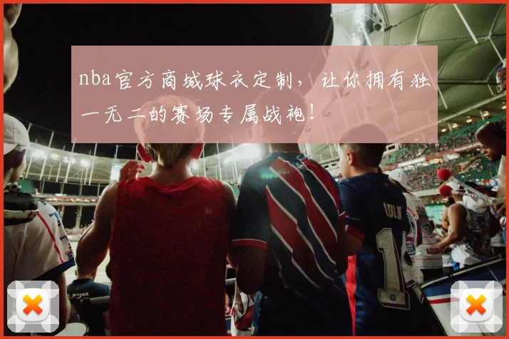 nba官方商城球衣定制,让你拥有独一无二的赛场专属战袍!