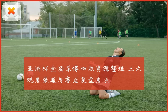 亚洲杯全场录像回放资源整理 三大观看渠道与赛后复盘看点
