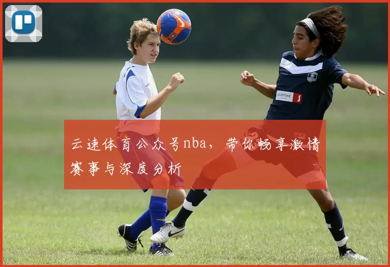 云速体育公众号nba,带你畅享激情赛事与深度分析