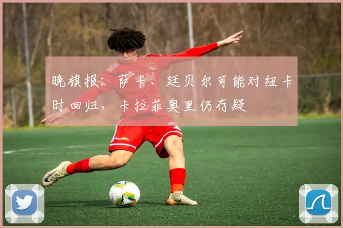 晚旗报：萨卡、廷贝尔可能对纽卡时回归，卡拉菲奥里仍存疑