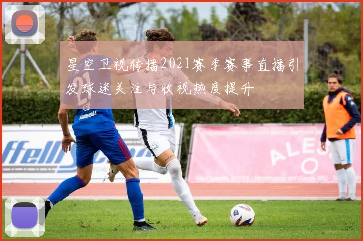 星空卫视转播2021赛季赛事直播引发球迷关注与收视热度提升