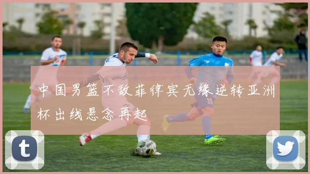 中国男篮不敌菲律宾无缘逆转亚洲杯出线悬念再起