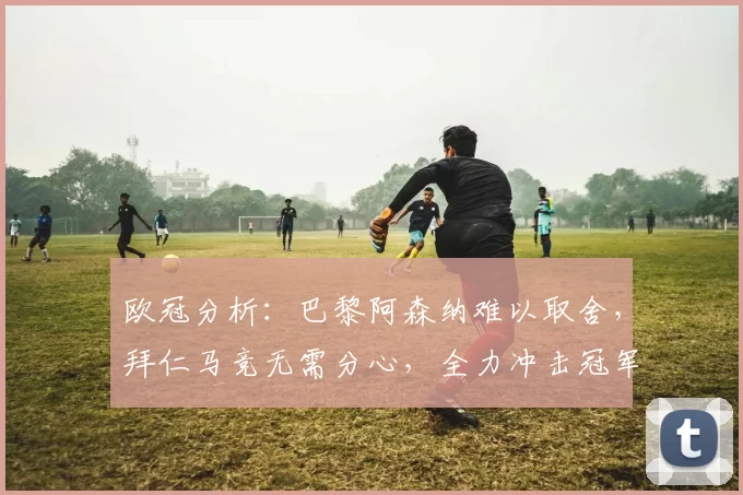 欧冠分析：巴黎阿森纳难以取舍，拜仁马竞无需分心，全力冲击冠军