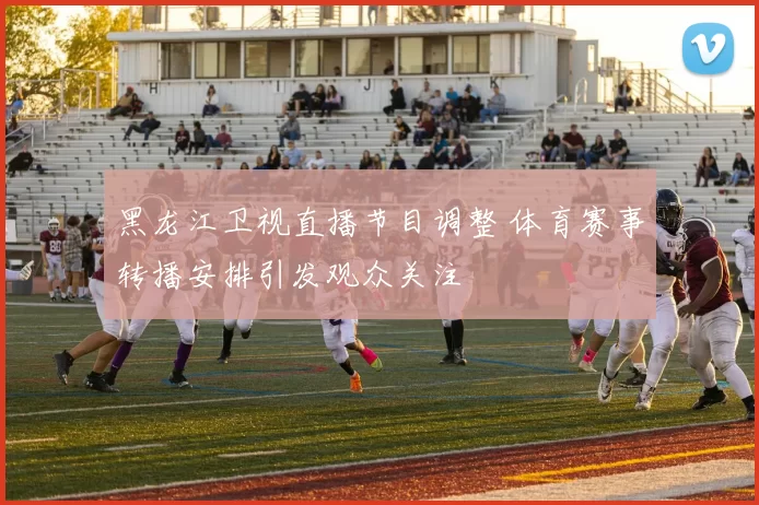黑龙江卫视直播节目调整 体育赛事转播安排引发观众关注