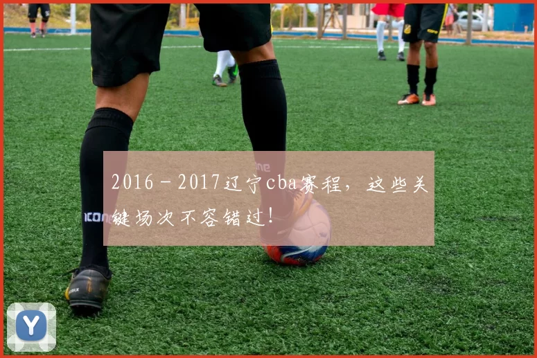 2016 - 2017辽宁cba赛程，这些关键场次不容错过！