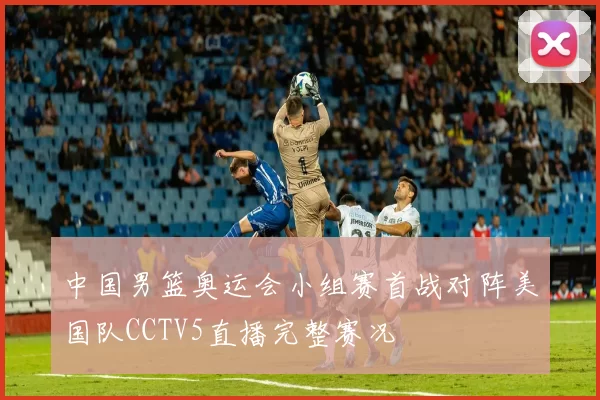 中国男篮奥运会小组赛首战对阵美国队CCTV5直播完整赛况