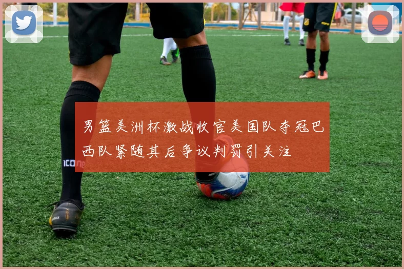 男篮美洲杯激战收官美国队夺冠巴西队紧随其后争议判罚引关注