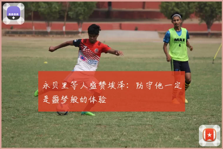 永贝里等人盛赞埃泽:防守他一定是噩梦般的体验