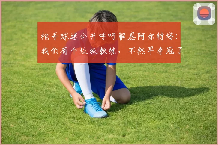 枪手球迷公开呼吁解雇阿尔特塔：我们有个垃圾教练，不然早夺冠了