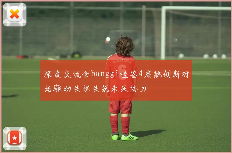 深度交流会banggi哇答4启航创新对话驱动共识共筑未来协力