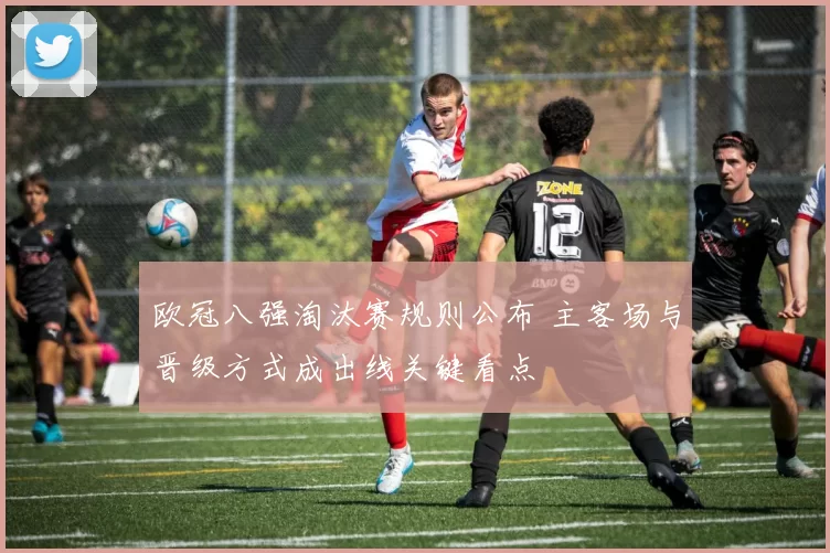 欧冠八强淘汰赛规则公布 主客场与晋级方式成出线关键看点
