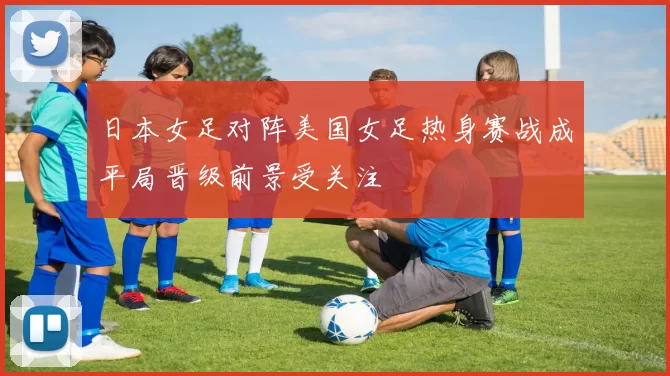 日本女足对阵美国女足热身赛战成平局晋级前景受关注