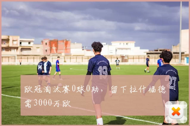 欧冠淘汰赛0球0助，留下拉什福德需3000万欧