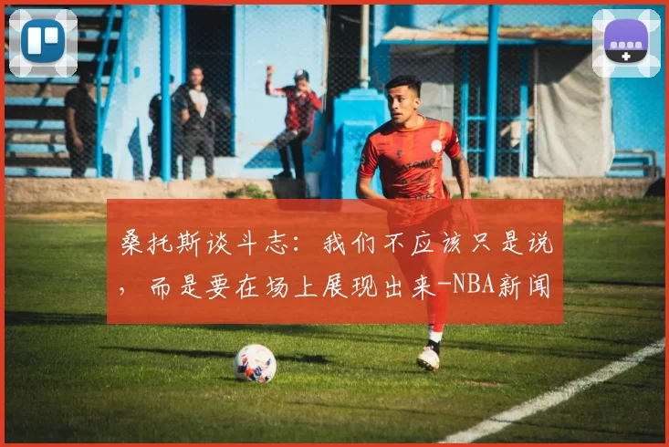 桑托斯谈斗志:我们不应该只是说,而是要在场上展现出来-NBA新闻