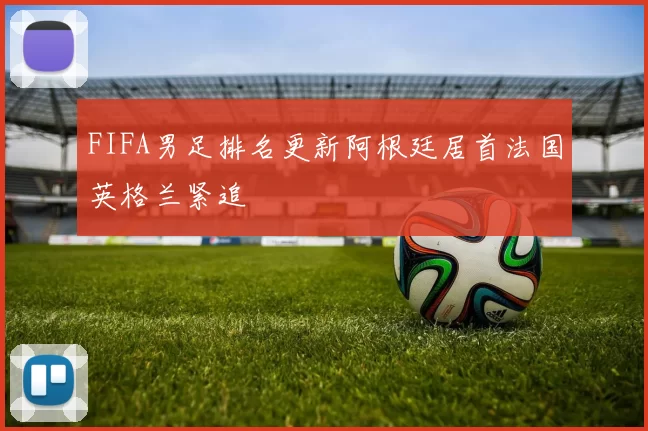 FIFA男足排名更新阿根廷居首法国英格兰紧追