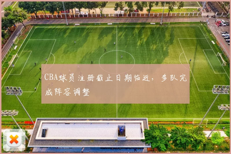 CBA球员注册截止日期临近，多队完成阵容调整