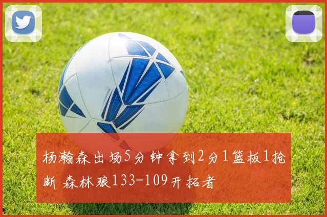 杨瀚森出场5分钟拿到2分1篮板1抢断 森林狼133-109开拓者