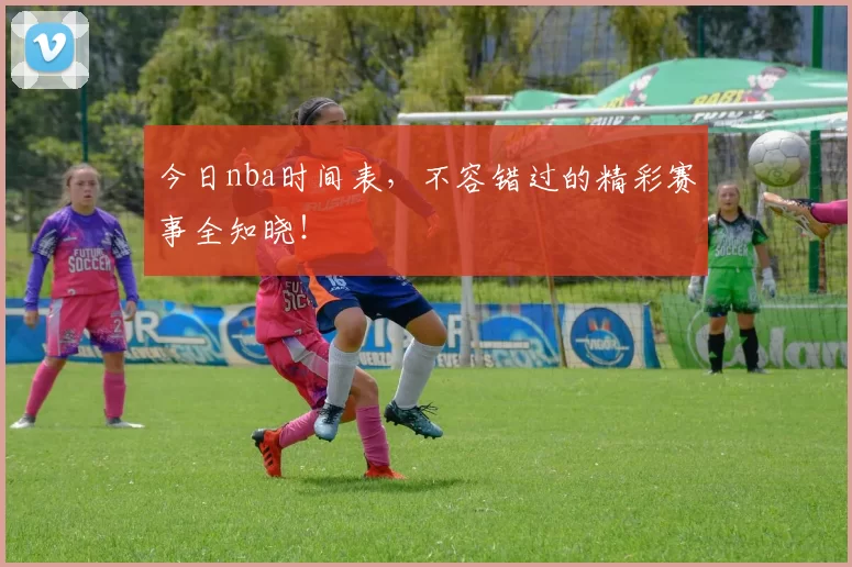 今日nba时间表，不容错过的精彩赛事全知晓！