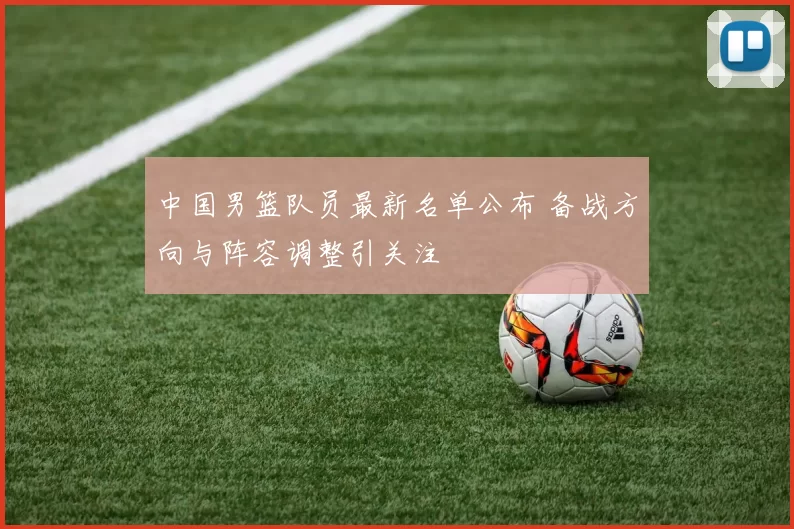 中国男篮队员最新名单公布 备战方向与阵容调整引关注