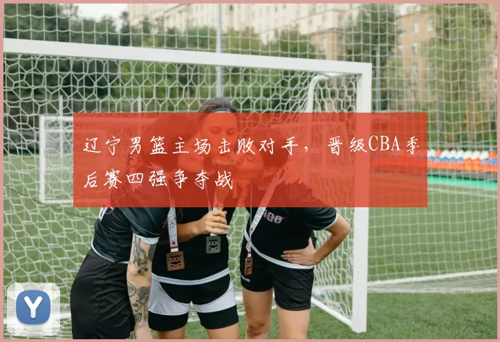 辽宁男篮主场击败对手,晋级CBA季后赛四强争夺战