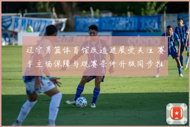 辽宁男篮体育馆改造进展受关注 赛季主场保障与观赛条件升级同步推进