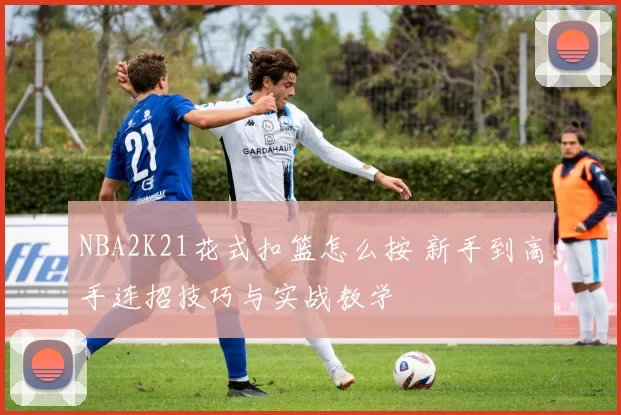 NBA2K21花式扣篮怎么按 新手到高手连招技巧与实战教学