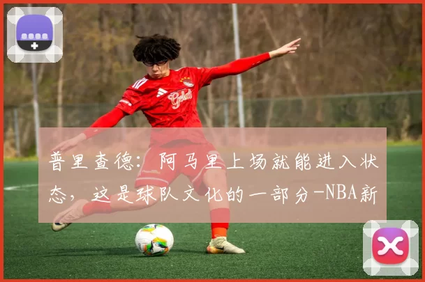 普里查德:阿马里上场就能进入状态,这是球队文化的一部分-NBA新闻
