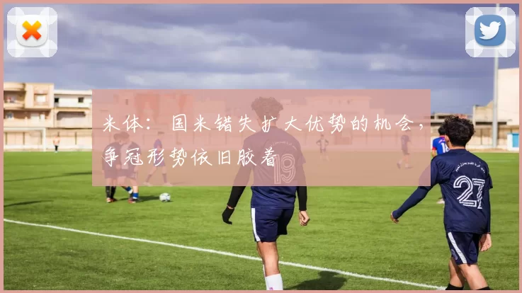 米体：国米错失扩大优势的机会，争冠形势依旧胶着