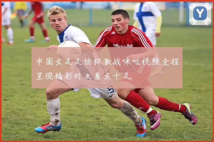 中国女足足协杯激战咪咕视频全程呈现精彩对决看点十足