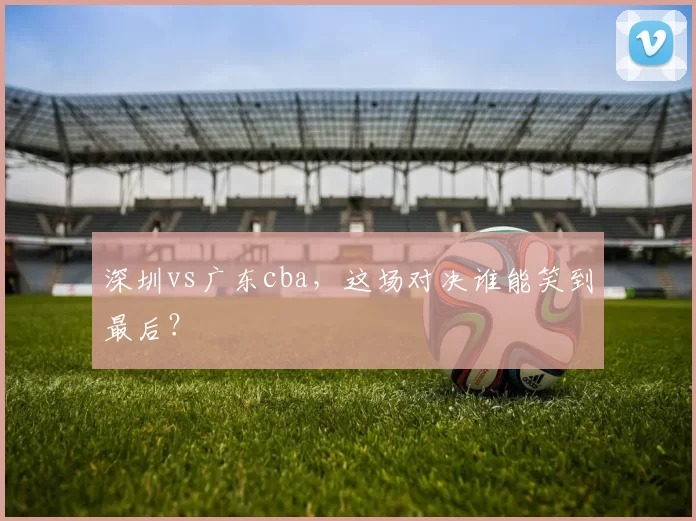 深圳vs广东cba,这场对决谁能笑到最后?