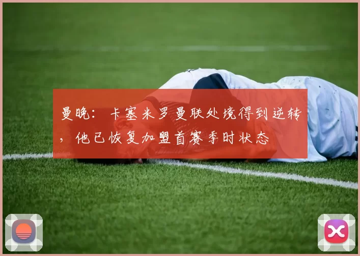 曼晚：卡塞米罗曼联处境得到逆转，他已恢复加盟首赛季时状态