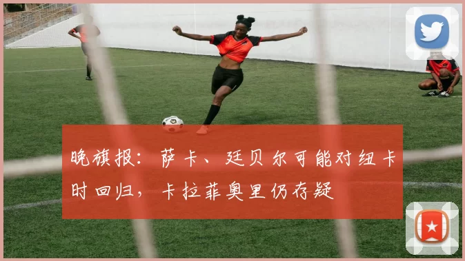 晚旗报：萨卡、廷贝尔可能对纽卡时回归，卡拉菲奥里仍存疑