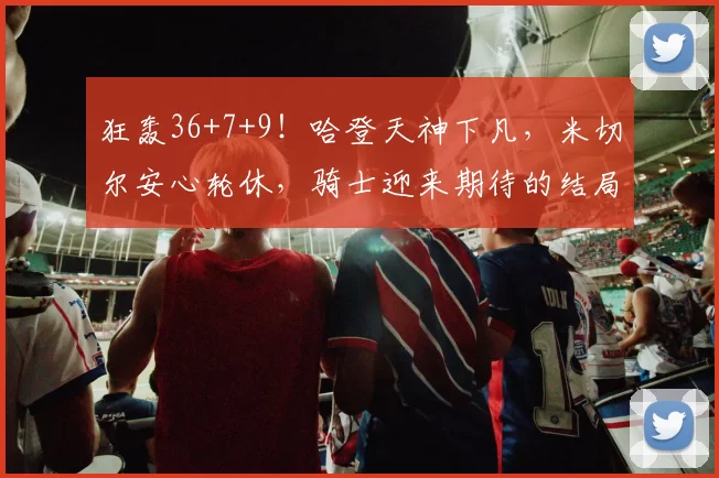 狂轰36+7+9！哈登天神下凡，米切尔安心轮休，骑士迎来期待的结局