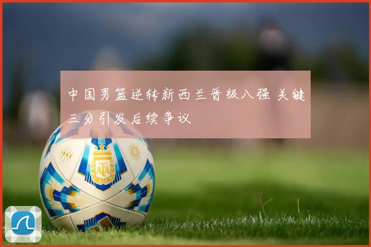 中国男篮逆转新西兰晋级八强 关键三分引发后续争议