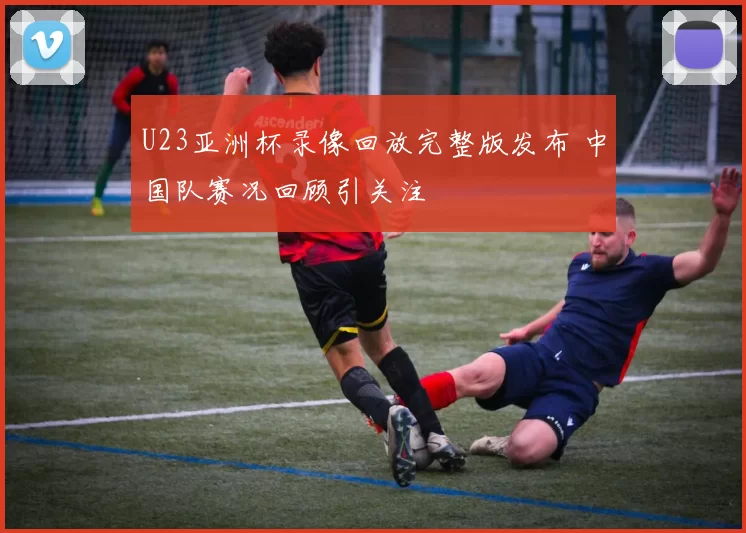 U23亚洲杯录像回放完整版发布 中国队赛况回顾引关注