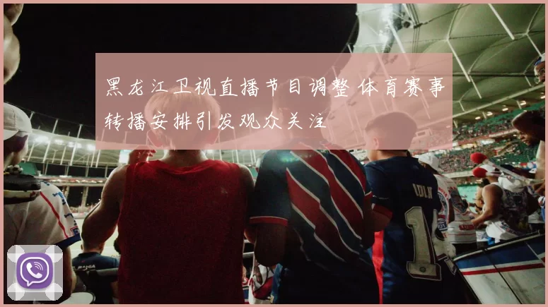 黑龙江卫视直播节目调整 体育赛事转播安排引发观众关注