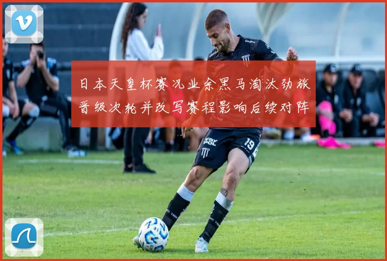 日本天皇杯赛况业余黑马淘汰劲旅晋级次轮并改写赛程影响后续对阵