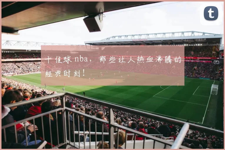 十佳球 nba，那些让人热血沸腾的经典时刻！