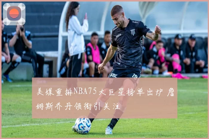 美媒重排NBA75大巨星榜单出炉 詹姆斯乔丹领衔引关注