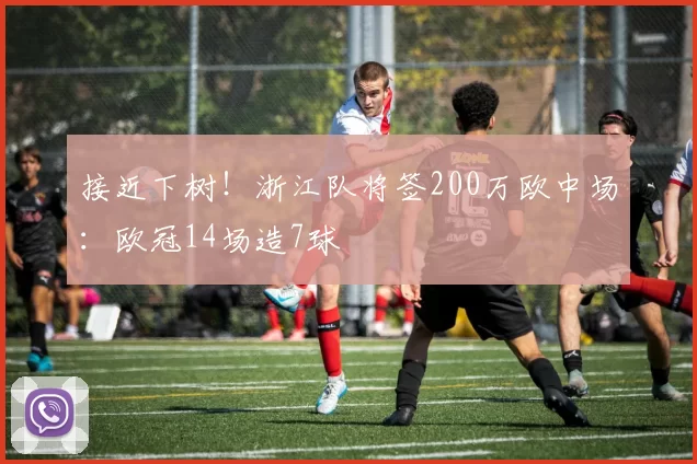 接近下树！浙江队将签200万欧中场：欧冠14场造7球