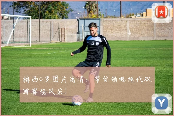 梅西c罗图片高清，带你领略绝代双骄赛场风采！