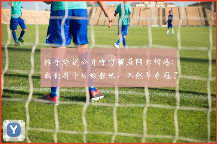 枪手球迷公开呼吁解雇阿尔特塔：我们有个垃圾教练，不然早夺冠了