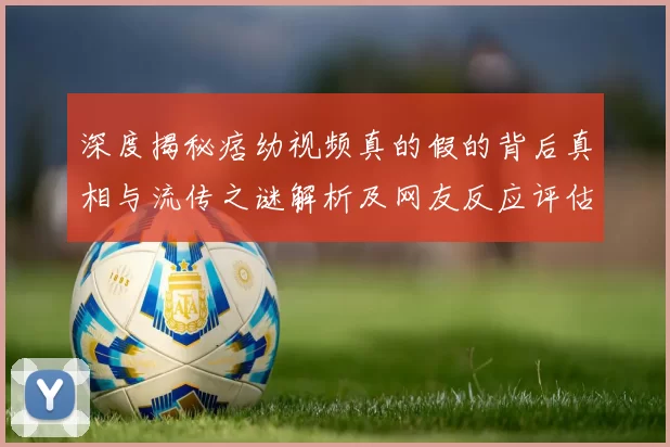 深度揭秘痞幼视频真的假的背后真相与流传之谜解析及网友反应评估