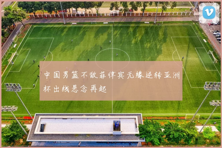 中国男篮不敌菲律宾无缘逆转亚洲杯出线悬念再起