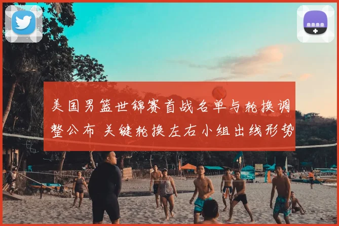 美国男篮世锦赛首战名单与轮换调整公布 关键轮换左右小组出线形势