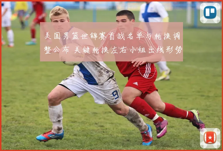 美国男篮世锦赛首战名单与轮换调整公布 关键轮换左右小组出线形势